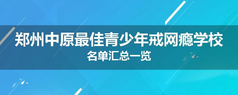 郑州中原最佳青少年戒网瘾学校名单汇总一览