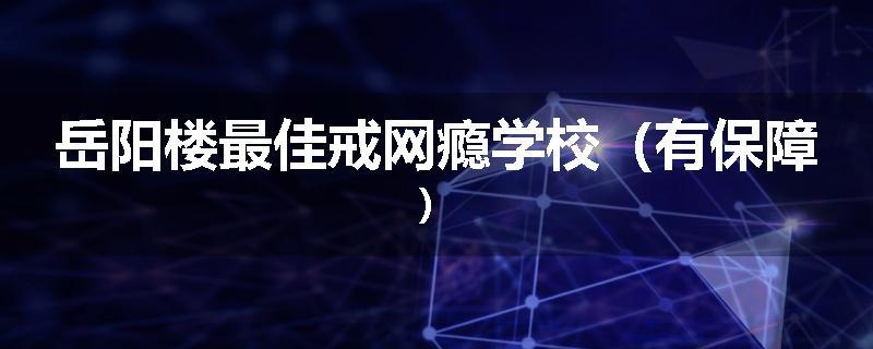 岳阳楼最佳戒网瘾学校（有保障）
