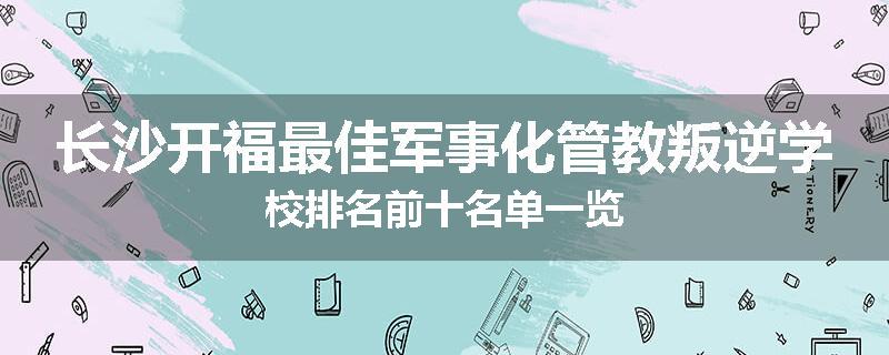 长沙开福最佳军事化管教叛逆学校排名前十名单一览