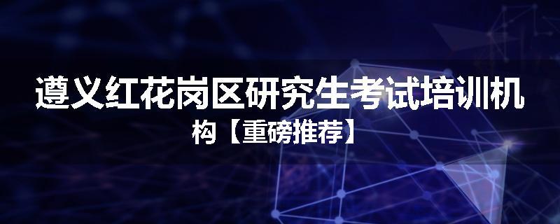 遵义红花岗区研究生考试培训机构【重磅推荐】