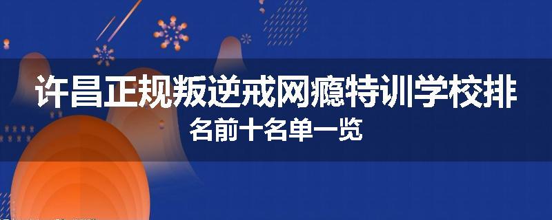 许昌正规叛逆戒网瘾特训学校排名前十名单一览