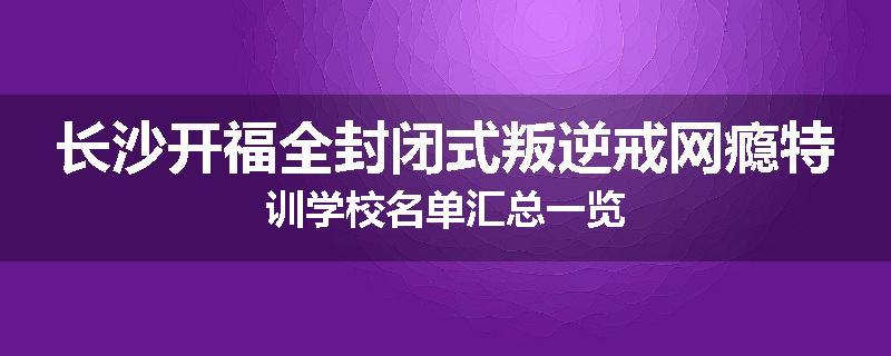 长沙开福全封闭式叛逆戒网瘾特训学校名单汇总一览