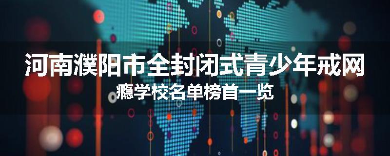 河南濮阳市全封闭式青少年戒网瘾学校名单榜首一览