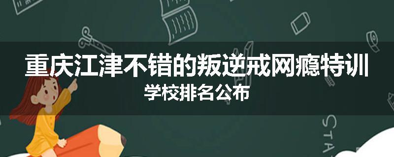 重庆江津不错的叛逆戒网瘾特训学校排名公布