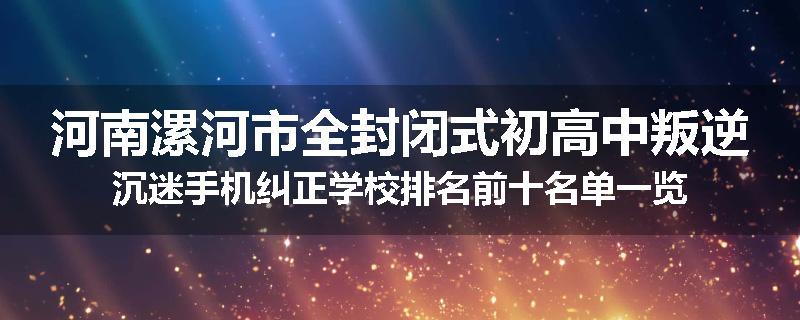 河南漯河市全封闭式初高中叛逆沉迷手机纠正学校排名前十名单一览