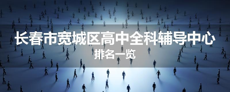 长春市宽城区高中全科辅导中心排名一览
