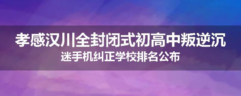 孝感汉川全封闭式初高中叛逆沉迷手机纠正学校排名公布