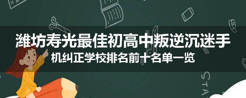 潍坊寿光最佳初高中叛逆沉迷手机纠正学校排名前十名单一览