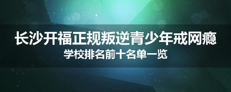 长沙开福正规叛逆青少年戒网瘾学校排名前十名单一览