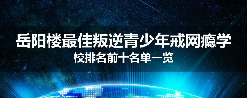 岳阳楼最佳叛逆青少年戒网瘾学校排名前十名单一览