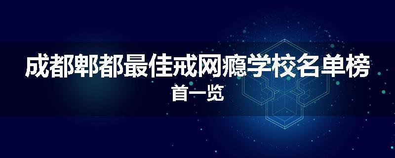 成都郫都最佳戒网瘾学校名单榜首一览