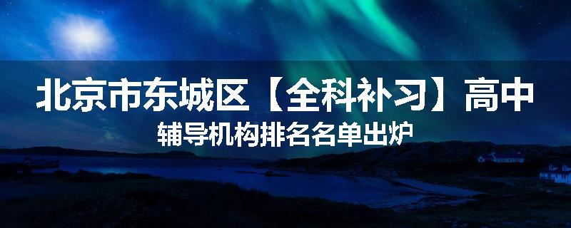 北京市东城区【全科补习】高中辅导机构排名名单出炉