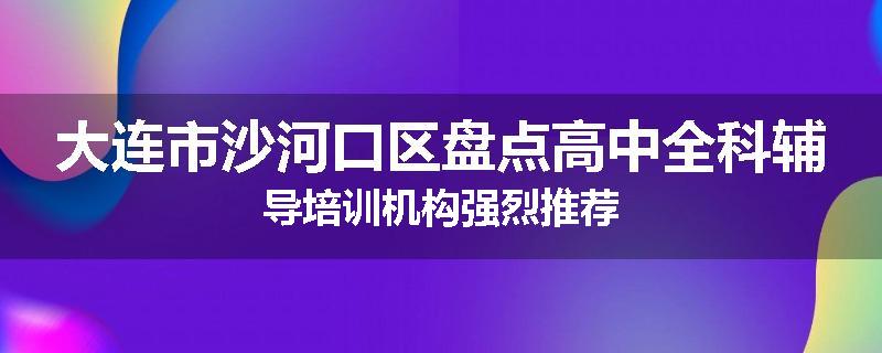 大连市沙河口区盘点高中全科辅导培训机构强烈推荐
