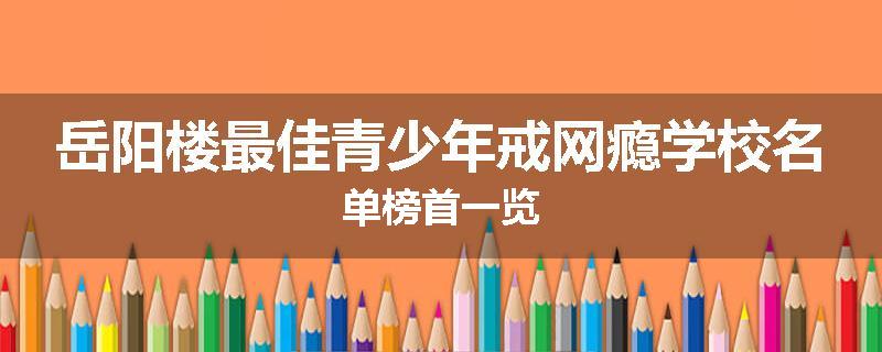 岳阳楼最佳青少年戒网瘾学校名单榜首一览
