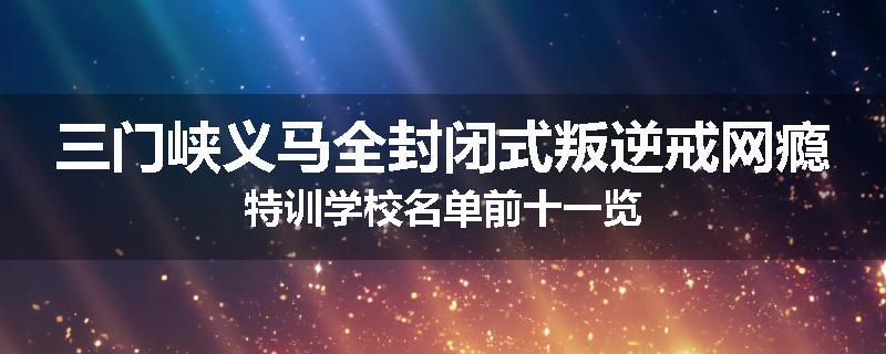 三门峡义马全封闭式叛逆戒网瘾特训学校名单前十一览