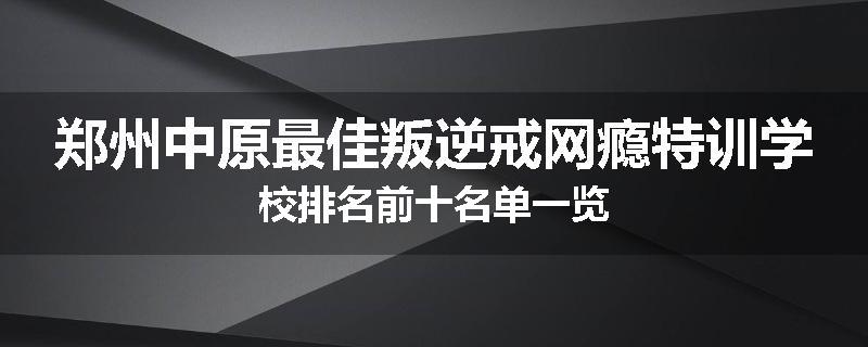 郑州中原最佳叛逆戒网瘾特训学校排名前十名单一览