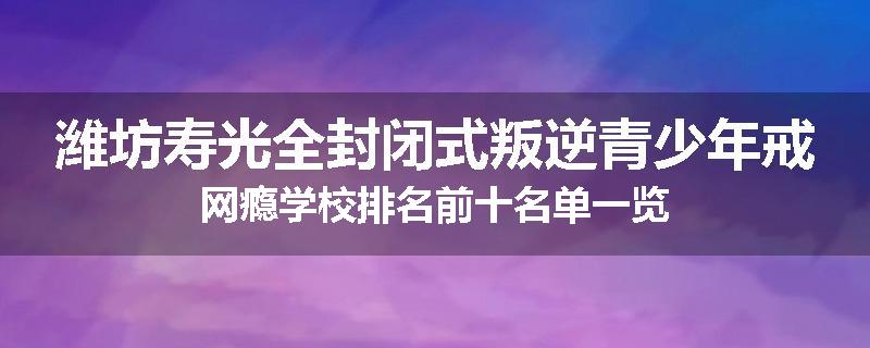 潍坊寿光全封闭式叛逆青少年戒网瘾学校排名前十名单一览