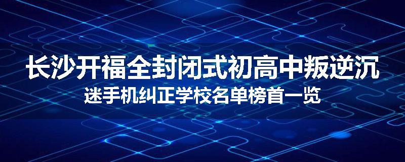 长沙开福全封闭式初高中叛逆沉迷手机纠正学校名单榜首一览