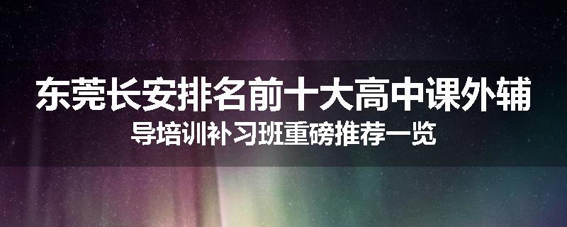 东莞长安排名前十大高中课外辅导培训补习班重磅推荐一览