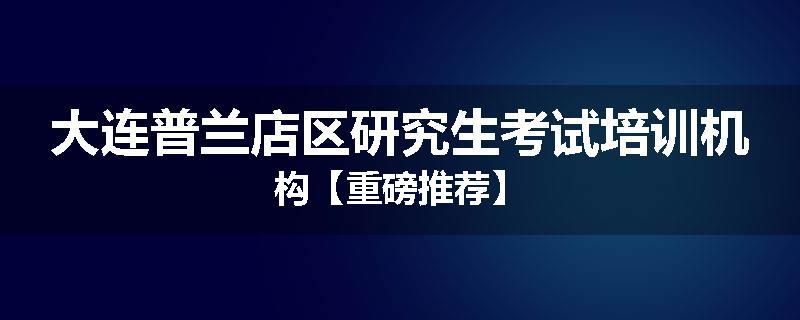 大连普兰店区研究生考试培训机构【重磅推荐】