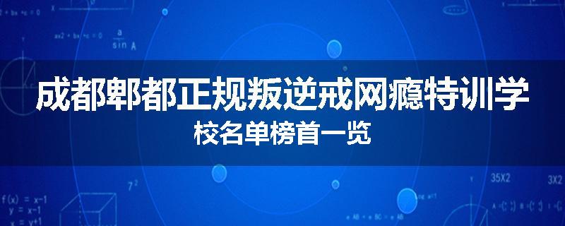 成都郫都正规叛逆戒网瘾特训学校名单榜首一览