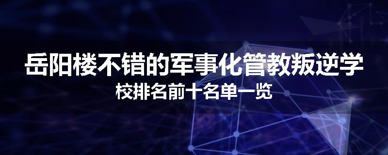 岳阳楼不错的军事化管教叛逆学校排名前十名单一览