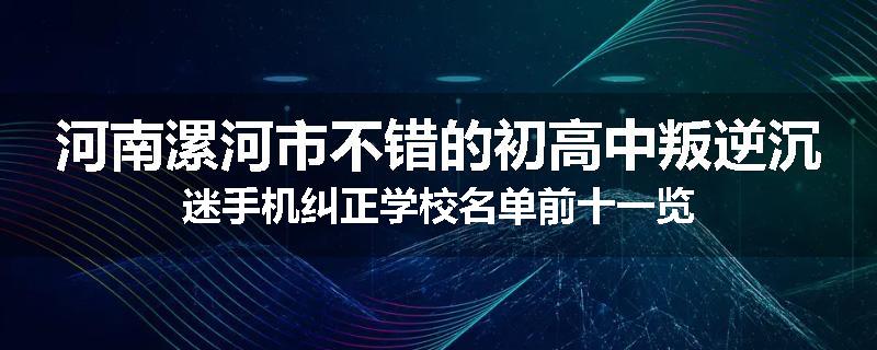 河南漯河市不错的初高中叛逆沉迷手机纠正学校名单前十一览