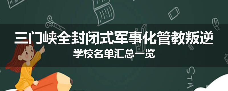 三门峡全封闭式军事化管教叛逆学校名单汇总一览