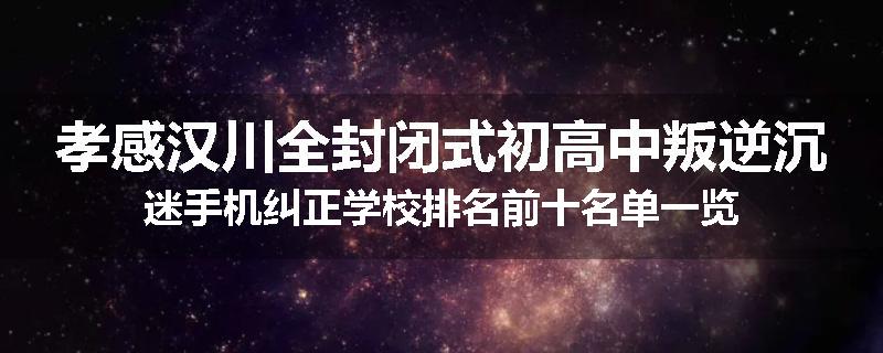 孝感汉川全封闭式初高中叛逆沉迷手机纠正学校排名前十名单一览