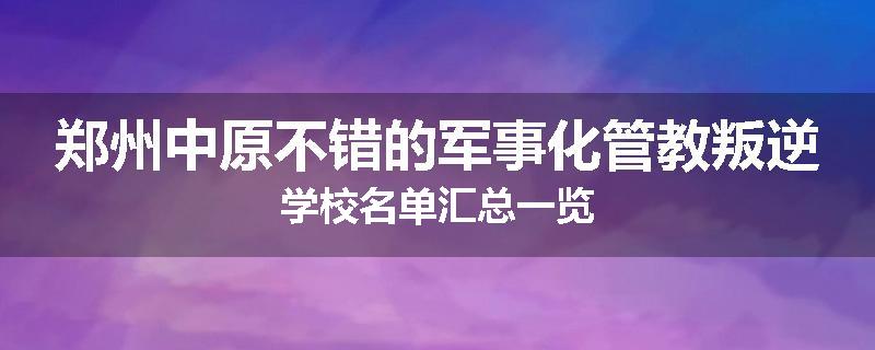 郑州中原不错的军事化管教叛逆学校名单汇总一览