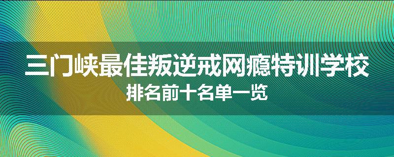 三门峡最佳叛逆戒网瘾特训学校排名前十名单一览