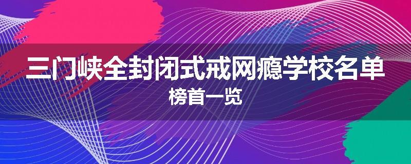 三门峡全封闭式戒网瘾学校名单榜首一览