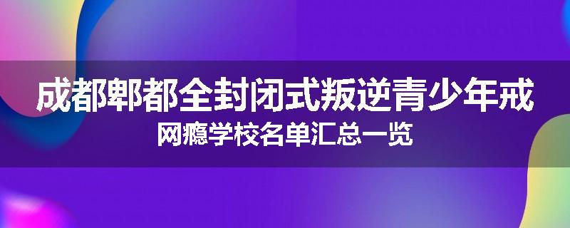 成都郫都全封闭式叛逆青少年戒网瘾学校名单汇总一览