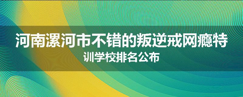 河南漯河市不错的叛逆戒网瘾特训学校排名公布
