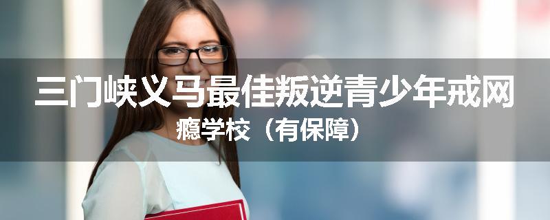 三门峡义马最佳叛逆青少年戒网瘾学校（有保障）