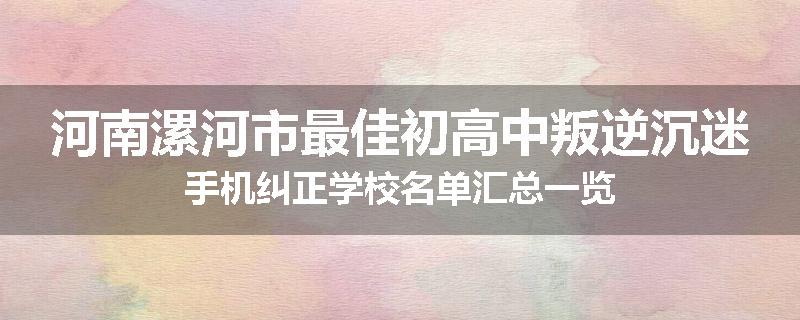 河南漯河市最佳初高中叛逆沉迷手机纠正学校名单汇总一览