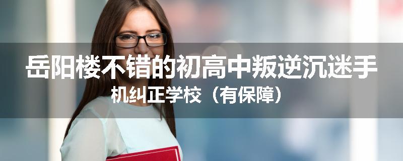 岳阳楼不错的初高中叛逆沉迷手机纠正学校（有保障）