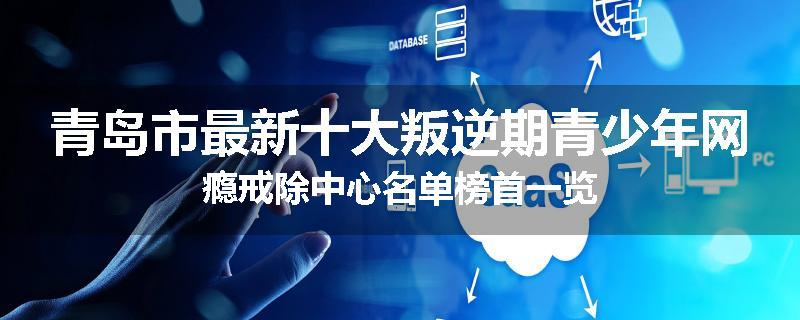 青岛市最新十大叛逆期青少年网瘾戒除中心名单榜首一览