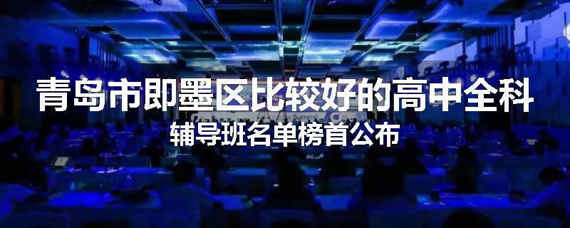 青岛市即墨区比较好的高中全科辅导班名单榜首公布