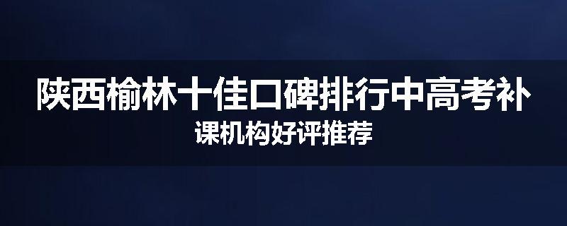 陕西榆林十佳口碑排行中高考补课机构好评推荐