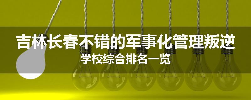 吉林长春不错的军事化管理叛逆学校综合排名一览