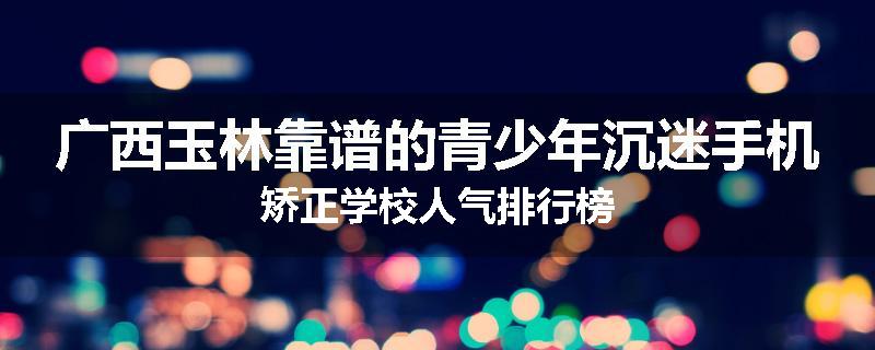 广西玉林靠谱的青少年沉迷手机矫正学校人气排行榜
