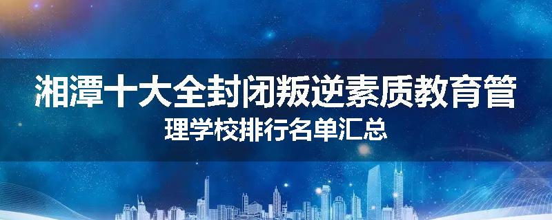 湘潭十大全封闭叛逆素质教育管理学校排行名单汇总