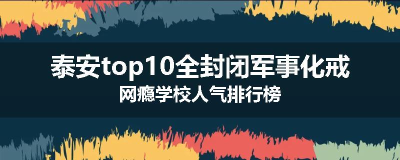 泰安top10全封闭军事化戒网瘾学校人气排行榜