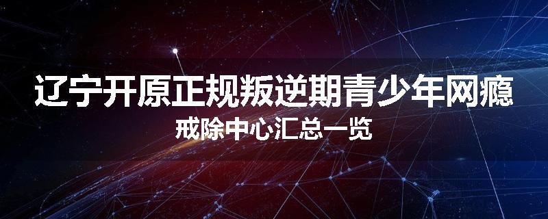 辽宁开原正规叛逆期青少年网瘾戒除中心汇总一览