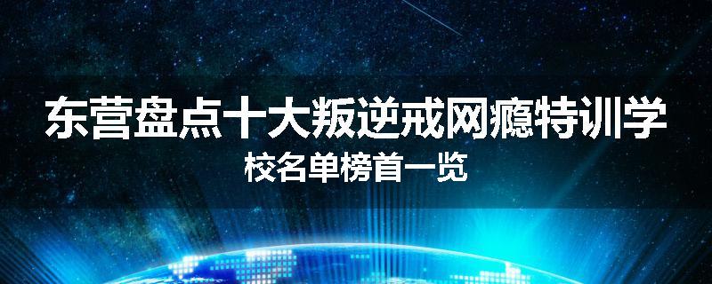 东营盘点十大叛逆戒网瘾特训学校名单榜首一览