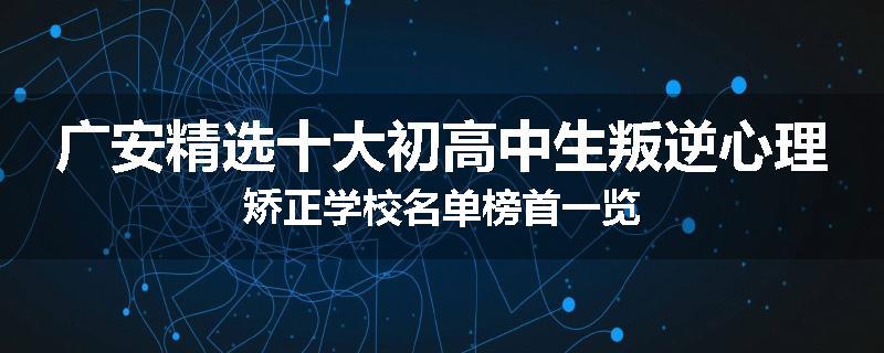 广安精选十大初高中生叛逆心理矫正学校名单榜首一览