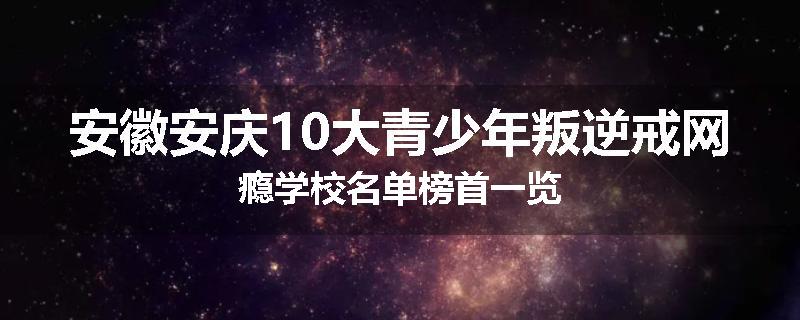 安徽安庆10大青少年叛逆戒网瘾学校名单榜首一览