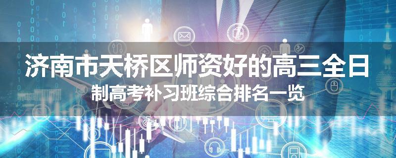 济南市天桥区师资好的高三全日制高考补习班综合排名一览