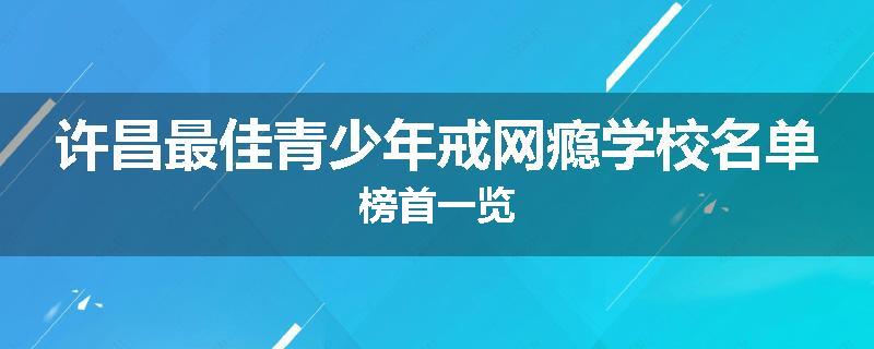 许昌最佳青少年戒网瘾学校名单榜首一览